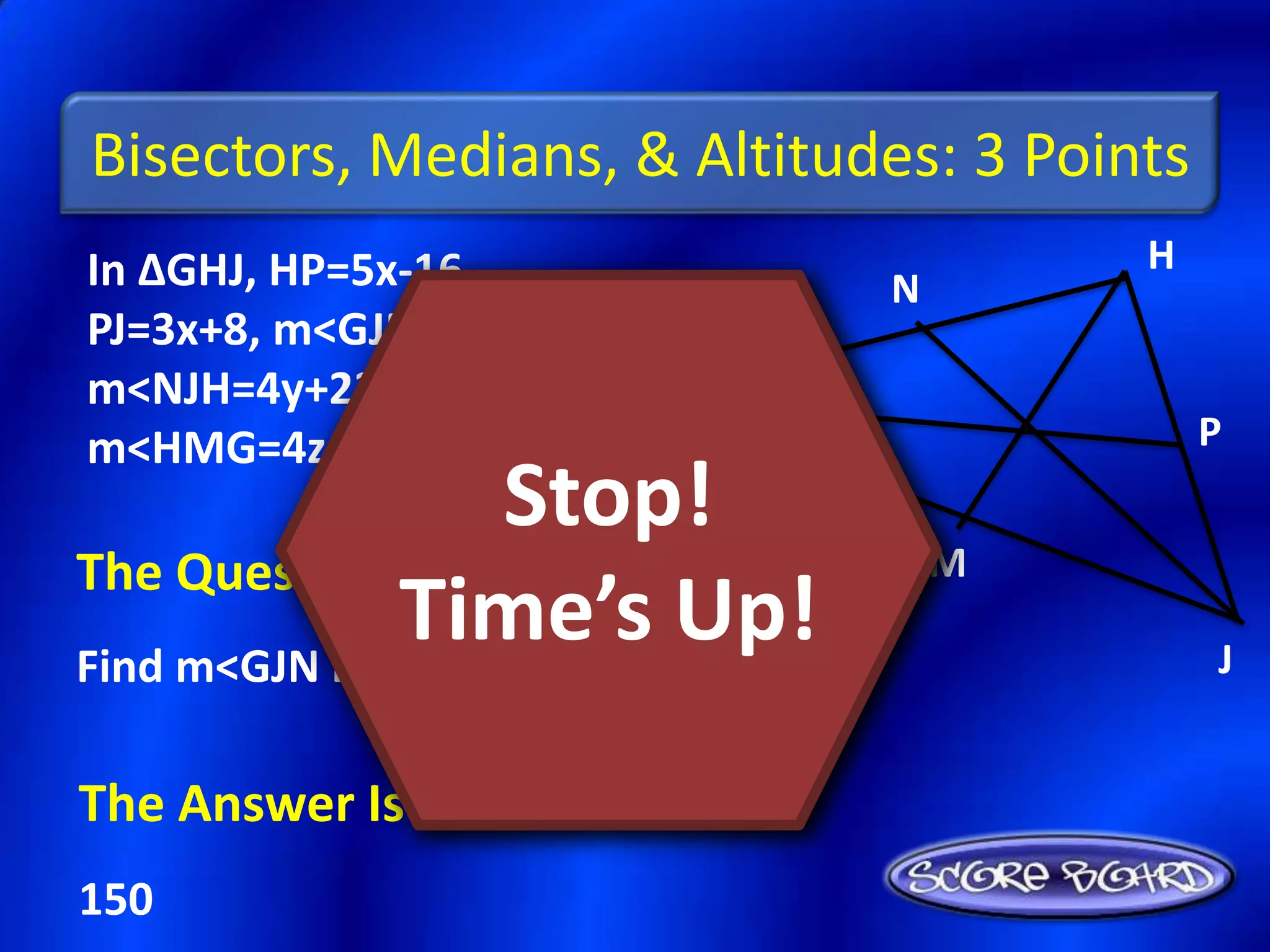 Bisectors, Medians, & Altitudes: 3 Points
In ∆GHJ, HP=5x-16,                         H
                                   N
PJ=3x+8, m<GJN=6y-3,
m<NJH=4y+23, &
m<HMG=4z+14            G                       P
                     Stop!
The Question Is :                      M
               Time’s bisector.
Find m<GJN if JN is an angle
                             Up!               J


The Answer Is :
150
 