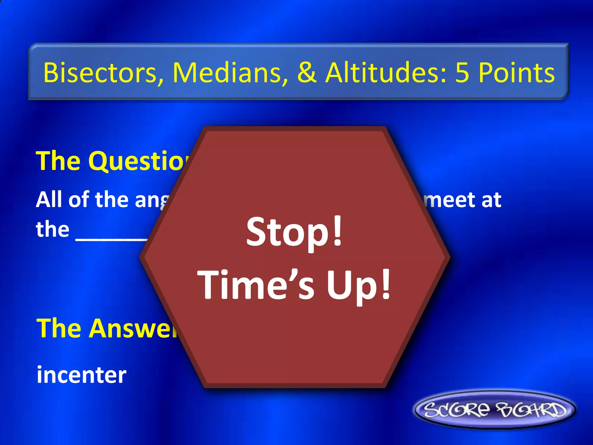 Bisectors, Medians, & Altitudes: 5 Points

The Question Is :
All of the angle bisectors of a triangle meet at
the _________.    Stop!
                Time’s Up!
The Answer Is :
incenter
 