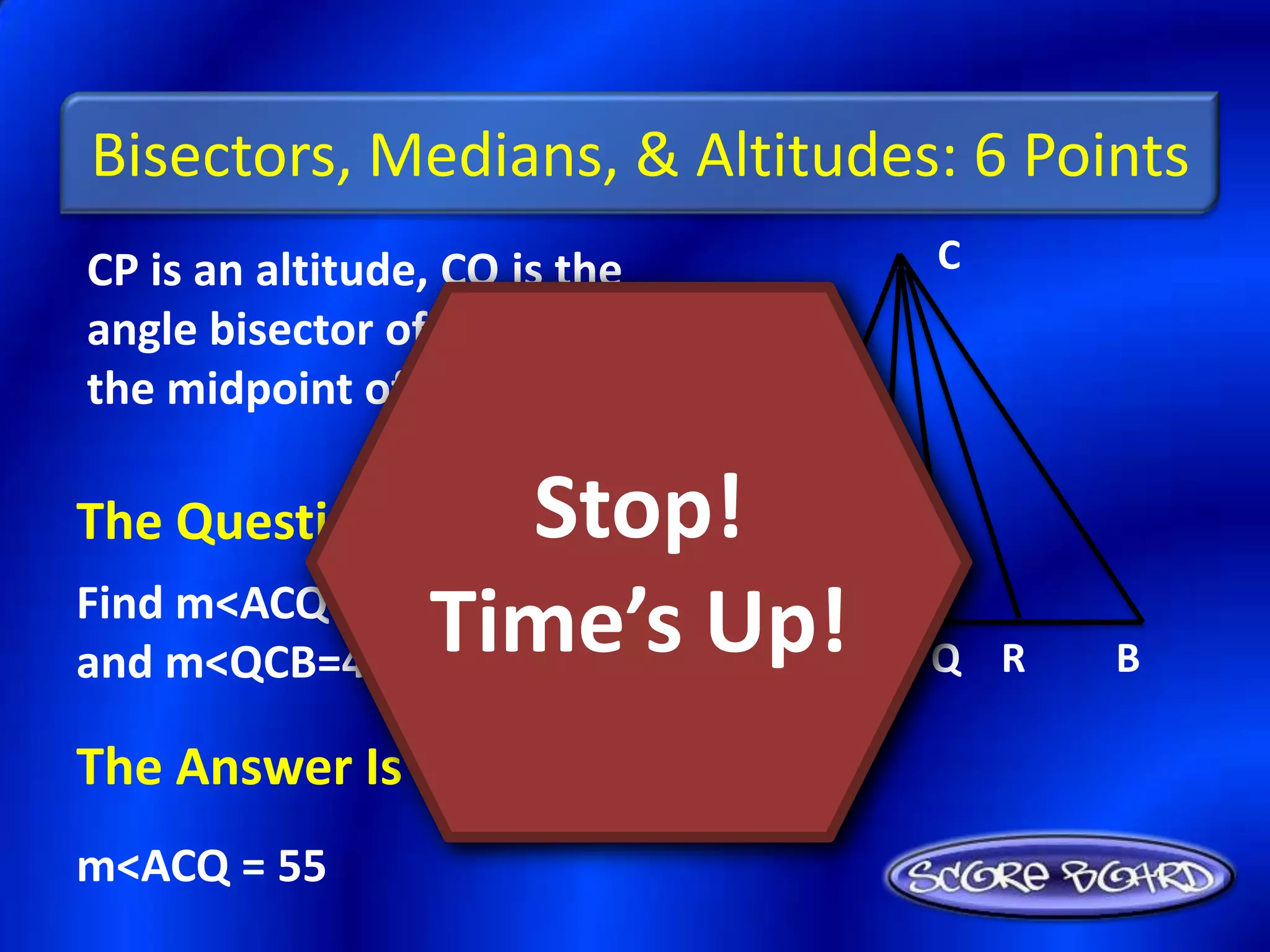 Bisectors, Medians, & Altitudes: 6 Points
CP is an altitude, CQ is the       C
angle bisector of <ACB, and R is
the midpoint of AB.

The Question Is :  Stop!
and m<QCB=42+x.
               Time’s Up! P
Find m<ACQ if m<ACB=123-x
                          A        Q R   B

The Answer Is :
m<ACQ = 55
 