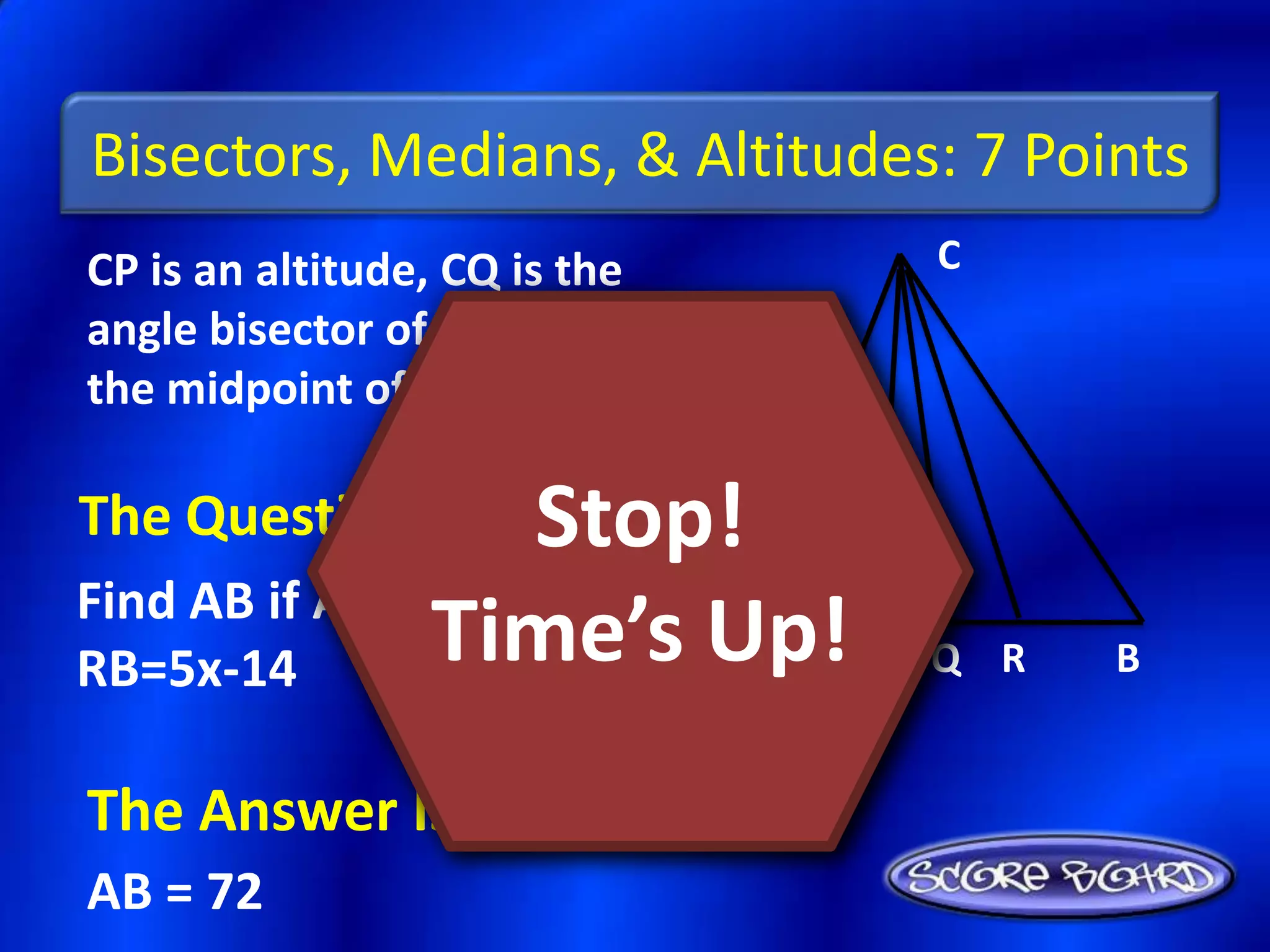 Bisectors, Medians, & Altitudes: 7 Points
CP is an altitude, CQ is the       C
angle bisector of <ACB, and R is
the midpoint of AB.

The Question Is :  Stop!
Find AB if AR=3x+6 and
RB=5x-14       Time’s Up! P
                        A          Q R   B


The Answer Is :
AB = 72
 
