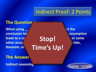 Indirect Proof: 2 Points
The Question Is :
When using _________, you assume that the
conclusion false and then show that this assumption
                  Stop!
leads to a contradiction of the hypothesis, or some
other accepted fact, such a definition, postulate,
                Time’s Up!
theorem, or corollary.

The Answer Is :
Indirect reasoning
 