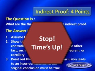 Indirect Proof: 4 Points
The Question Is :
What are the three steps of writing an indirect proof.
The Answer Is :
1. Assume that the conclusion is false
                   Stop!
2. Show that this assumption leads to a
                 Time’s Up!
   contradiction of the hypothesis, or some other
   fact, such as a definition, postulate, theorem, or
   corollary
3. Point out that because the false conclusion leads
   to an incorrect statement, the
   original conclusion must be true
 