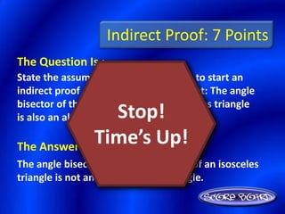Indirect Proof: 7 Points
The Question Is :
State the assumption you would make to start an
indirect proof of the following statement: The angle
bisector of the vertex angle of an isosceles triangle
                Stop!
is also an altitude of the triangle.

              Time’s Up!
The Answer Is :
The angle bisector of the vertex angle of an isosceles
triangle is not an altitude of the triangle.
 