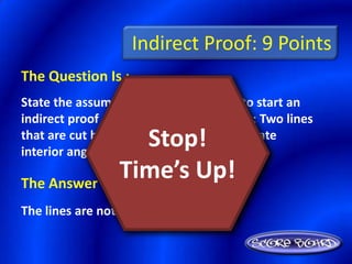 Indirect Proof: 9 Points
The Question Is :
State the assumption you would make to start an
indirect proof of the following statement: Two lines
                 Stop!
that are cut by a transversal so that alternate
interior angles are congruent are parallel.

The Answer Is :
               Time’s Up!
The lines are not parallel
 