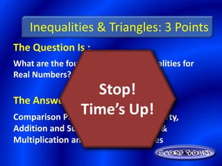 Inequalities & Triangles: 3 Points
The Question Is :
What are the four properties of Inequalities for
Real Numbers?
                    Stop!
The Answer Is :
               Time’s Up!
Comparison Property, Transitive Property,
Addition and Subtraction Properties, &
Multiplication and Division Properties
 