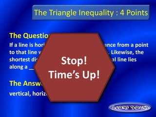The Triangle Inequality : 4 Points

The Question Is :
If a line is horizontal, the shortest distance from a point
to that line will be along a _______ line. Likewise, the
                  Stop!
shortest distance from a point to a vertical line lies
along a ________ line.
                Time’s Up!
The Answer Is :
vertical, horizontal
 