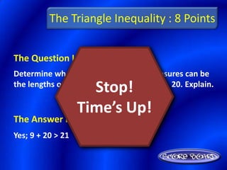 The Triangle Inequality : 8 Points


The Question Is :
Determine whether or not the given measures can be
                     Stop!
the lengths of the sides of a triangle: 9, 21, 20. Explain.

                   Time’s Up!
The Answer Is :
Yes; 9 + 20 > 21
 
