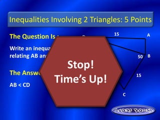Inequalities Involving 2 Triangles: 5 Points
                                15            A
The Question Is :     D    20

Write an inequality
relating AB and CD.                      50 B

                 Stop!
The Answer Is :                          15

AB < CD
               Time’s Up!
                                     C
 