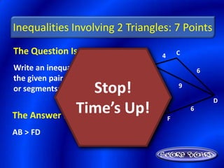Inequalities Involving 2 Triangles: 7 Points
The Question Is :                           4       C
                                    B
Write an inequality relating                                6
the given pair of angles
                  Stop!
or segments: AB, FD.  9                 6
                                                    9

                                                                D

The Answer Is :
                Time’s Up!
                   A
                                                F
                                                        6
                               10
AB > FD
 