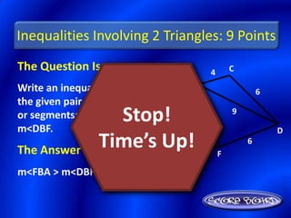 Inequalities Involving 2 Triangles: 9 Points
The Question Is :                      4       C
                               B
Write an inequality relating                           6
the given pair of angles

m<DBF.
                 Stop!
or segments: m<FBA,  9             6
                                               9

                                                           D

The Answer Is :
               Time’s Up!
                  A
                       10                  F
                                                   6


m<FBA > m<DBF
 