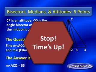 Bisectors, Medians, & Altitudes: 6 Points
CP is an altitude, CQ is the       C
angle bisector of <ACB, and R is
the midpoint of AB.

The Question Is :  Stop!
and m<QCB=42+x.
               Time’s Up! P
Find m<ACQ if m<ACB=123-x
                          A        Q R   B

The Answer Is :
m<ACQ = 55
 
