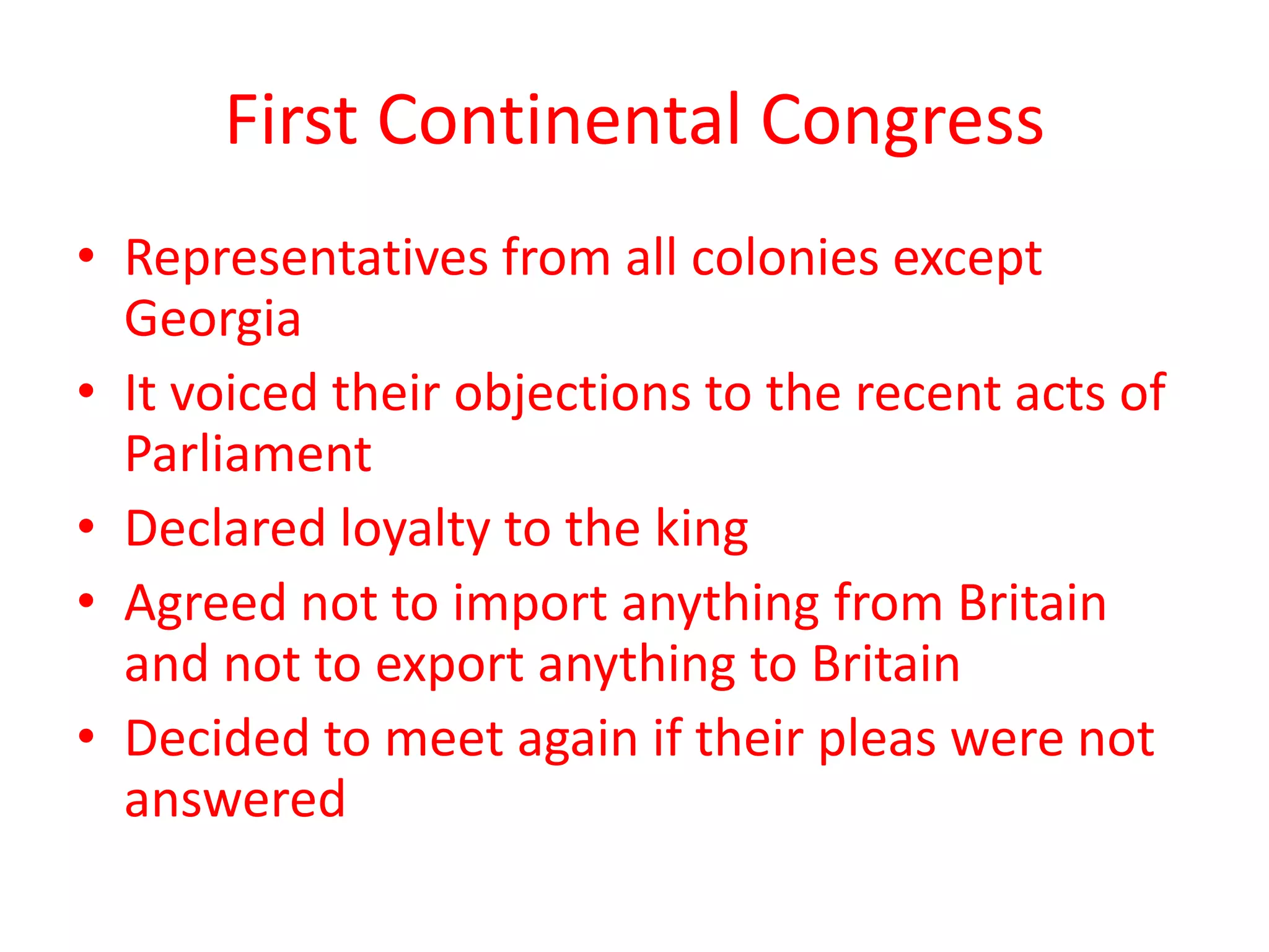 First Continental Congress
• Representatives from all colonies except
Georgia
• It voiced their objections to the recent acts of
Parliament
• Declared loyalty to the king
• Agreed not to import anything from Britain
and not to export anything to Britain
• Decided to meet again if their pleas were not
answered