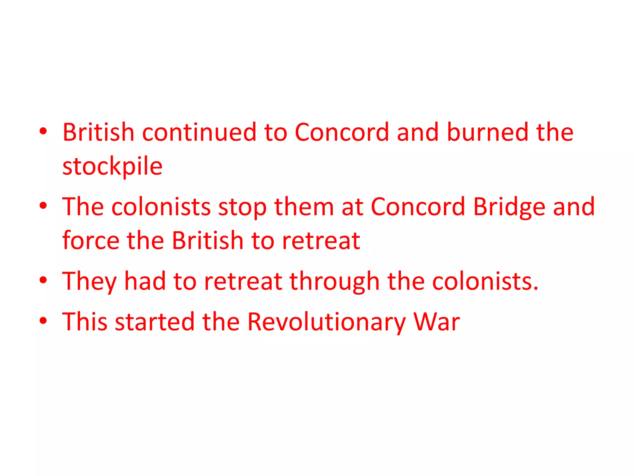 • British continued to Concord and burned the
stockpile
• The colonists stop them at Concord Bridge and
force the British to retreat
• They had to retreat through the colonists.
• This started the Revolutionary War