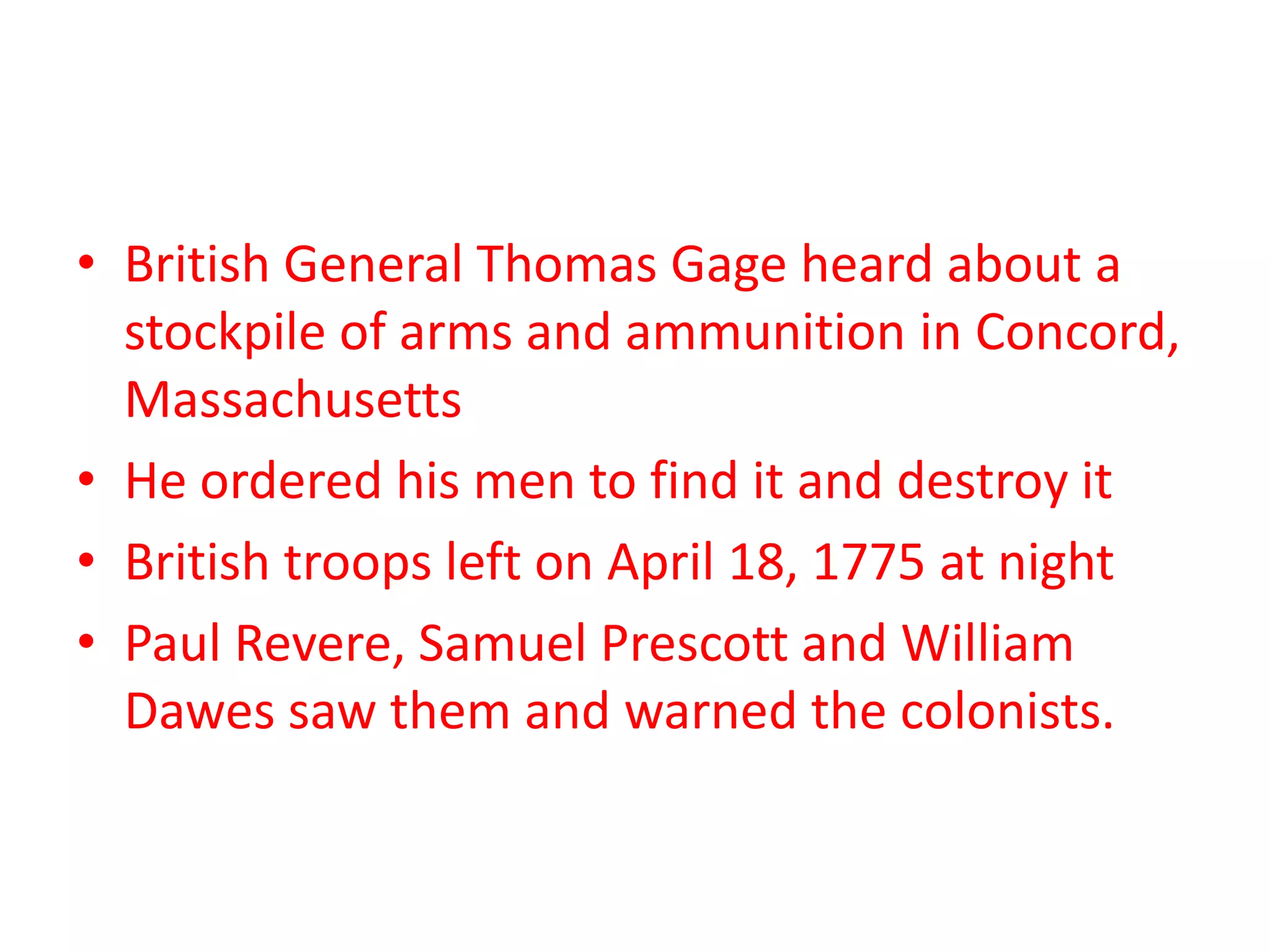 • British General Thomas Gage heard about a
stockpile of arms and ammunition in Concord,
Massachusetts
• He ordered his men to find it and destroy it
• British troops left on April 18, 1775 at night
• Paul Revere, Samuel Prescott and William
Dawes saw them and warned the colonists.