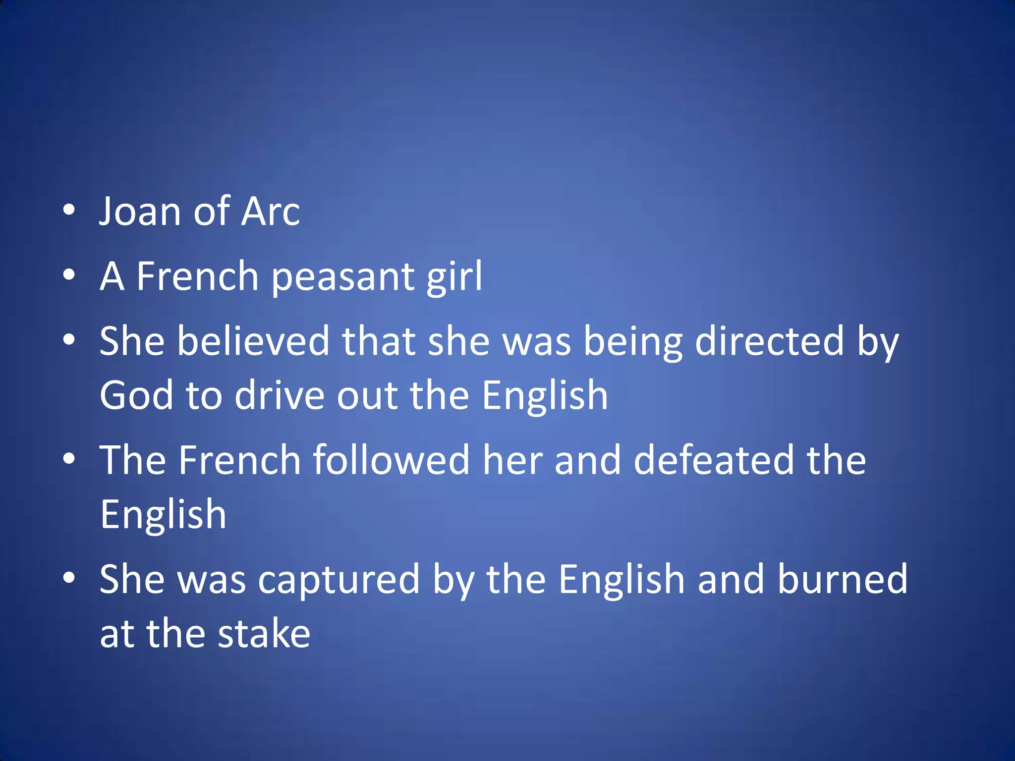 • Joan of Arc
• A French peasant girl
• She believed that she was being directed by
  God to drive out the English
• The French followed her and defeated the
  English
• She was captured by the English and burned
  at the stake
 