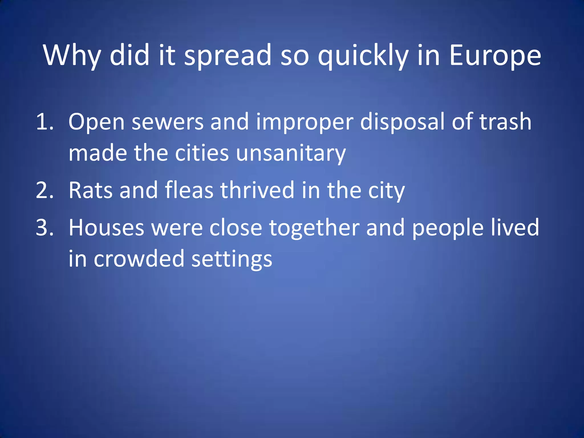 Why did it spread so quickly in Europe
1. Open sewers and improper disposal of trash
   made the cities unsanitary
2. Rats and fleas thrived in the city
3. Houses were close together and people lived
   in crowded settings
 