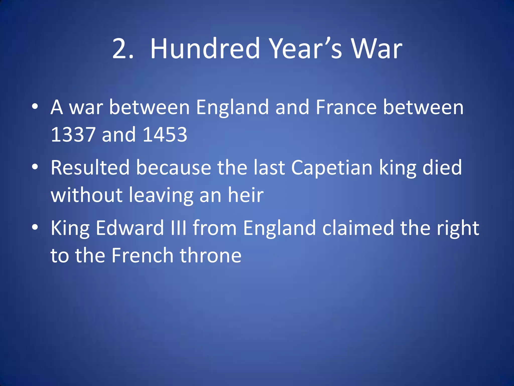 2. Hundred Year’s War
• A war between England and France between
  1337 and 1453
• Resulted because the last Capetian king died
  without leaving an heir
• King Edward III from England claimed the right
  to the French throne
 
