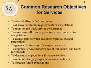 4
SM
Common Research Objectives
for Services
• To identify dissatisfied customers
• To discover customer requirements or expectations
• To monitor and track service performance
• To assess overall company performance compared to
competition
• To assess gaps between customer expectations and
perceptions
• To gauge effectiveness of changes in service
• To appraise service performance of individuals and teams
for rewards
• To determine expectations for a new service
• To monitor changing expectations in an industry
• To forecast future expectations
 