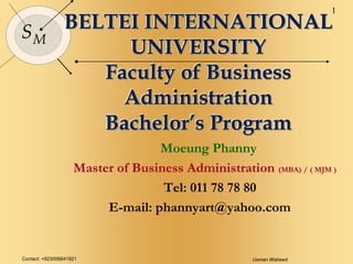 Contact: +923006641921 Usman Waheed
1
SM
BELTEI INTERNATIONAL
UNIVERSITY
Faculty of Business
Administration
Bachelor’s Program
Moeung Phanny
Master of Business Administration (MBA) / ( MJM )
Tel: 011 78 78 80
E-mail: phannyart@yahoo.com
 