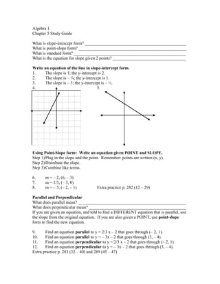 Algebra 1
Chapter 5 Study Guide
What is slope-intercept form? _______________________________________________
What is point-slope form? __________________________________________________
What is standard form? ____________________________________________________
What is the equation for slope given 2 points? __________________________________
Write an equation of the line in slope-intercept form.
1. The slope is 1; the y-intercept is 2.
2. The slope is – ¼; the y-intercept is 1.
3. The slope is – 3; the y-intercept is – ½.
4. 5.
Using Point-Slope form: Write an equation given POINT and SLOPE.
Step 1)Plug in the slope and the point. Remember: points are written (x, y).
Step 2)Distribute the slope.
Step 3)Combine like terms.
6. m = – 2, (6, – 3)
7. m = 1/3, (– 3, 0)
8. m = – 3, (– 2, – 1) Extra practice p. 282 (12 – 29)
Parallel and Perpendicular
What does parallel mean? __________________________________________________
What does perpendicular mean? _____________________________________________
If you are given an equation, and told to find a DIFFERENT equation that is parallel, use
the slope from the original equation. If you are also given a POINT, use point-slope
form to find the new equation.
9. Find an equation parallel to y = 2/3 x – 2 that goes through (– 2, 1).
10. Find an equation parallel to y = – 3x – 2 that goes through (3, – 4).
11. Find an equation perpendicular to y = 2/3 x – 2 that goes through (– 2, 1).
12. Find an equation perpendicular to y = – 3x – 2 that goes through (3, – 4).
Extra practice p. 283 (32 – 40) and 289 (45 – 47)
 