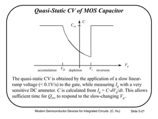 Slide 5-21
Quasi-Static CV of MOS Capacitor
The quasi-static CV is obtained by the application of a slow linear-
ramp voltage (< 0.1V/s) to the gate, while measuring Ig with a very
sensitive DC ammeter. C is calculated from Ig = C·dVg/dt. This allows
sufficient time for Qinv to respond to the slow-changing Vg .
C
Cox
accumulation depletion inversion
Vg
Vfb Vt
Modern Semiconductor Devices for Integrated Circuits (C. Hu)
 