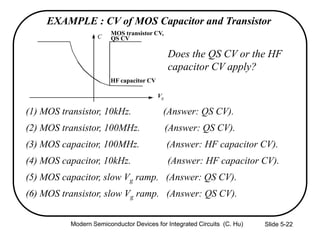 Slide 5-22
(1) MOS transistor, 10kHz. (Answer: QS CV).
(2) MOS transistor, 100MHz. (Answer: QS CV).
(3) MOS capacitor, 100MHz. (Answer: HF capacitor CV).
(4) MOS capacitor, 10kHz. (Answer: HF capacitor CV).
(5) MOS capacitor, slow Vg ramp. (Answer: QS CV).
(6) MOS transistor, slow Vg ramp. (Answer: QS CV).
EXAMPLE : CV of MOS Capacitor and Transistor
Does the QS CV or the HF
capacitor CV apply?
C
Vg
QS CV
HF capacitor CV
MOS transistor CV,
Modern Semiconductor Devices for Integrated Circuits (C. Hu)
 