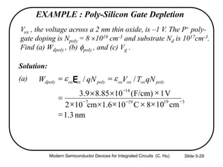 Slide 5-29
EXAMPLE : Poly-Silicon Gate Depletion
Vox , the voltage across a 2 nm thin oxide, is –1 V. The P+ poly-
gate doping is Npoly = 8 1019 cm-3 and substrate Nd is 1017cm-3.
Find (a) Wdpoly , (b) poly , and (c) Vg .
Solution:
(a)
nm3.1
8C106.1cm102
V1)F/cm(1085.89.3
//
197
14



cm10 319 

polyoxoxoxpolyoxoxdpoly qNTVqNW  E

   

Modern Semiconductor Devices for Integrated Circuits (C. Hu)
 