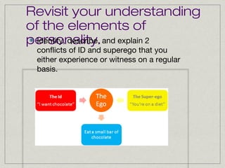 Revisit your understanding
of the elements of
Identify, describe,
personality. and explain 2
conflicts of ID and superego that you
either experience or witness on a regular
basis.

 