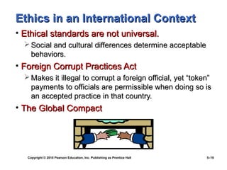 Ethics in an International Context
• Ethical standards are not universal.
   Social and cultural differences determine acceptable
    behaviors.
• Foreign Corrupt Practices Act
   Makes it illegal to corrupt a foreign official, yet “token”
    payments to officials are permissible when doing so is
    an accepted practice in that country.
• The Global Compact




   Copyright © 2010 Pearson Education, Inc. Publishing as Prentice Hall   5–19
 