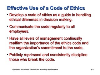 Effective Use of a Code of Ethics
• Develop a code of ethics as a guide in handling
  ethical dilemmas in decision making.
• Communicate the code regularly to all
  employees.
• Have all levels of management continually
  reaffirm the importance of the ethics code and
  the organization’s commitment to the code.
• Publicly reprimand and consistently discipline
  those who break the code.

   Copyright © 2010 Pearson Education, Inc. Publishing as Prentice Hall   5–23
 