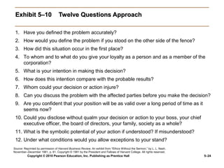 Exhibit 5–10                      Twelve Questions Approach

 1. Have you defined the problem accurately?
 2. How would you define the problem if you stood on the other side of the fence?
 3. How did this situation occur in the first place?
 4. To whom and to what do you give your loyalty as a person and as a member of the
    corporation?
 5. What is your intention in making this decision?
 6. How does this intention compare with the probable results?
 7. Whom could your decision or action injure?
 8. Can you discuss the problem with the affected parties before you make the decision?
 9. Are you confident that your position will be as valid over a long period of time as it
    seems now?
 10. Could you disclose without qualm your decision or action to your boss, your chief
     executive officer, the board of directors, your family, society as a whole?
 11. What is the symbolic potential of your action if understood? If misunderstood?
 12. Under what conditions would you allow exceptions to your stand?
Source: Reprinted by permission of Harvard Business Review. An exhibit from “Ethics Without the Sermon,” by L. L. Nash.
November–December 1981, p. 81. Copyright © 1981 by the President and Fellows of Harvard College. All rights reserved.
          Copyright © 2010 Pearson Education, Inc. Publishing as Prentice Hall                                            5–24
 