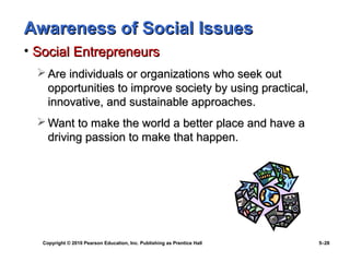 Awareness of Social Issues
• Social Entrepreneurs
   Are individuals or organizations who seek out
    opportunities to improve society by using practical,
    innovative, and sustainable approaches.
   Want to make the world a better place and have a
    driving passion to make that happen.




   Copyright © 2010 Pearson Education, Inc. Publishing as Prentice Hall   5–28
 