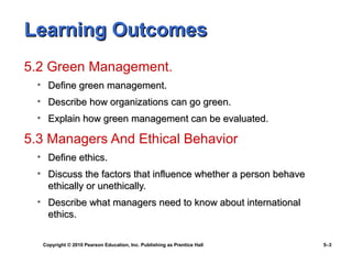 Learning Outcomes
5.2 Green Management.
  • Define green management.
  • Describe how organizations can go green.
  • Explain how green management can be evaluated.

5.3 Managers And Ethical Behavior
  • Define ethics.
  • Discuss the factors that influence whether a person behave
    ethically or unethically.
  • Describe what managers need to know about international
    ethics.

   Copyright © 2010 Pearson Education, Inc. Publishing as Prentice Hall   5–3
 