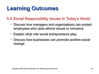 Learning Outcomes
5.5 Social Responsibility Issues In Today’s World.
  • Discuss how managers and organizations can protect
    employees who raise ethical issues or concerns.
  • Explain what role social entrepreneurs play.
  • Discuss how businesses can promote positive social
    change.




   Copyright © 2010 Pearson Education, Inc. Publishing as Prentice Hall   5–5
 