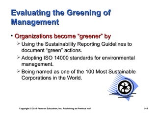 Evaluating the Greening of
Management
• Organizations become “greener” by
   Using the Sustainability Reporting Guidelines to
    document “green” actions.
   Adopting ISO 14000 standards for environmental
    management.
   Being named as one of the 100 Most Sustainable
    Corporations in the World.




   Copyright © 2010 Pearson Education, Inc. Publishing as Prentice Hall   5–9
 