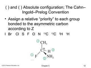( ) and ( ) Absolute configuration; The Cahn–
                 Ingold–Prelog Convention
    • Assign a relative “priority” to each group
      bonded to the asymmetric carbon
      according to Z
    I Br               Cl S F O N     13
                                        C        C
                                                12
                                                     H
                                                     2
                                                         H
                                                         1




© 2013 Pearson Education, Inc.      Chapter 5                12
 