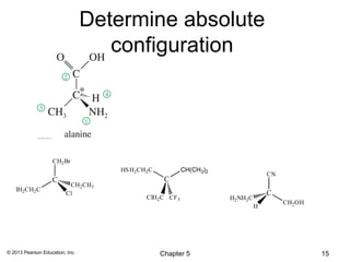 Determine absolute
                                    configuration




                    CH2 Br
                                     HS H2CH2 C            CH(CH3)2
                                                                                     CN
                   C                               C
                          CH2 CH3
   IH2CH2 C
                         Cl                                                          C
                                             ClH2 C CF 3              H2 NH2 C
                                                                                          CH2 OH
                                                                                 H




© 2013 Pearson Education, Inc.                    Chapter 5                                        15
 