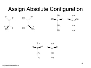Assign Absolute Configuration
                                                                     CH3           CH3
     O                                    O
                OH               OH
                                                              OH           H   H         OH
           C                          C                              C             C

                                                                     CH2           CH2
   H                                       H
                OH               OH
    CH 3                                  CH3
                                                                     CH3           CH3




                                                CH3           CH3

                                          C           H   H         Cl
                                           l    C             C

                                                CH2           CH2

                                                CH3           CH3


                                                                                              16
© 2013 Pearson Education, Inc.
 