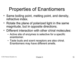 Properties of Enantiomers
   • Same boiling point, melting point, and density,
     refractive index.
   • Rotate the plane of polarized light in the same
     magnitude, but in opposite directions.
   • Different interaction with other chiral molecules:
           – Active site of enzymes is selective for a specific
             enantiomer.
           – Taste buds and scent receptors are also chiral.
             Enantiomers may have different smells.



© 2013 Pearson Education, Inc.      Chapter 5                     19
 