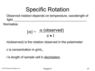 Specific Rotation
   Observed rotation depends on temperature, wavelength of
    light, _________________________________________
  Normalize:

                                 [α] = α (observed)
                                           c•l
       α(observed) is the rotation observed in the polarimeter

       c is concentration in g/mL,

       l is length of sample cell in decimeters.


© 2013 Pearson Education, Inc.           Chapter 5               21
 