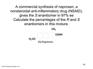 A commercial synthesis of naproxen, a
              nonsteroidal anti-inflammatory drug (NSAID),
                   gives the S enantiomer in 97% ee
               Calculate the percentages of the R and S
                      enantiomers in this mixture.
                                                   CH3

                                                        COOH
                                 H3 CO
                                         (S)-Naproxen




                                                               26
© 2013 Pearson Education, Inc.
 