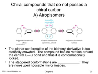 Chiral compounds that do not posses a
                          chiral carbon
                         A) Atropisomers




    • The planar conformation of the biphenyl derivative is too
      sterically crowded. The compound has no rotation around
      the central C—C bond and thus it is conformationally
      locked.
    • The staggered conformations are ____________: They
      are non-superimposable mirror images.
© 2013 Pearson Education, Inc.   Chapter 5                   27
 