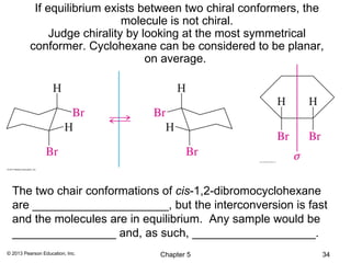 If equilibrium exists between two chiral conformers, the
                              molecule is not chiral.
               Judge chirality by looking at the most symmetrical
          conformer. Cyclohexane can be considered to be planar,
                                   on average.




  The two chair conformations of cis-1,2-dibromocyclohexane
  are _____________________, but the interconversion is fast
  and the molecules are in equilibrium. Any sample would be
  ________________ and, as such, ___________________.
© 2013 Pearson Education, Inc.     Chapter 5                      34
 