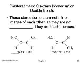 Diastereomers: Cis-trans Isomerism on
                         Double Bonds
        • These stereoisomers are not mirror
          images of each other, so they are not
          ___________. They are diastereomers.




© 2013 Pearson Education, Inc.   Chapter 5            39
 