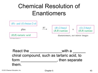 Chemical Resolution of
                             Enantiomers




                React the _______________with a ______
               chiral compound, such as tartaric acid, to
               form _________________, then separate
               them.
© 2013 Pearson Education, Inc.    Chapter 5                 43
 