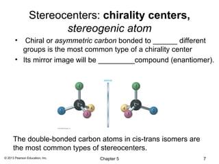 Stereocenters: chirality centers,
                        stereogenic atom
       •  Chiral or asymmetric carbon bonded to ______ different
         groups is the most common type of a chirality center
       • Its mirror image will be _________compound (enantiomer).




      The double-bonded carbon atoms in cis-trans isomers are
      the most common types of stereocenters.
© 2013 Pearson Education, Inc.   Chapter 5                      7
 