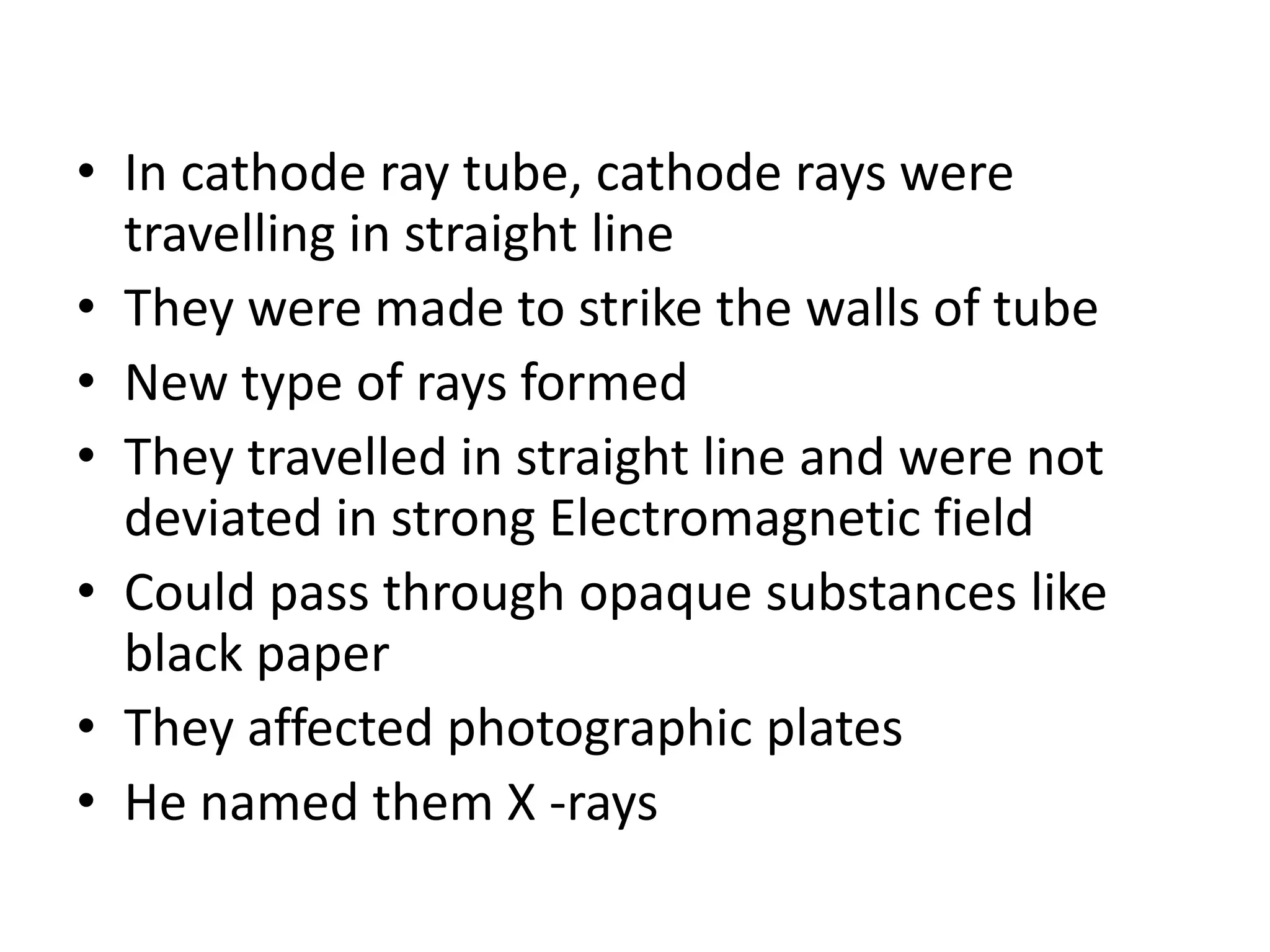 • In cathode ray tube, cathode rays were
  travelling in straight line
• They were made to strike the walls of tube
• New type of rays formed
• They travelled in straight line and were not
  deviated in strong Electromagnetic field
• Could pass through opaque substances like
  black paper
• They affected photographic plates
• He named them X -rays
 