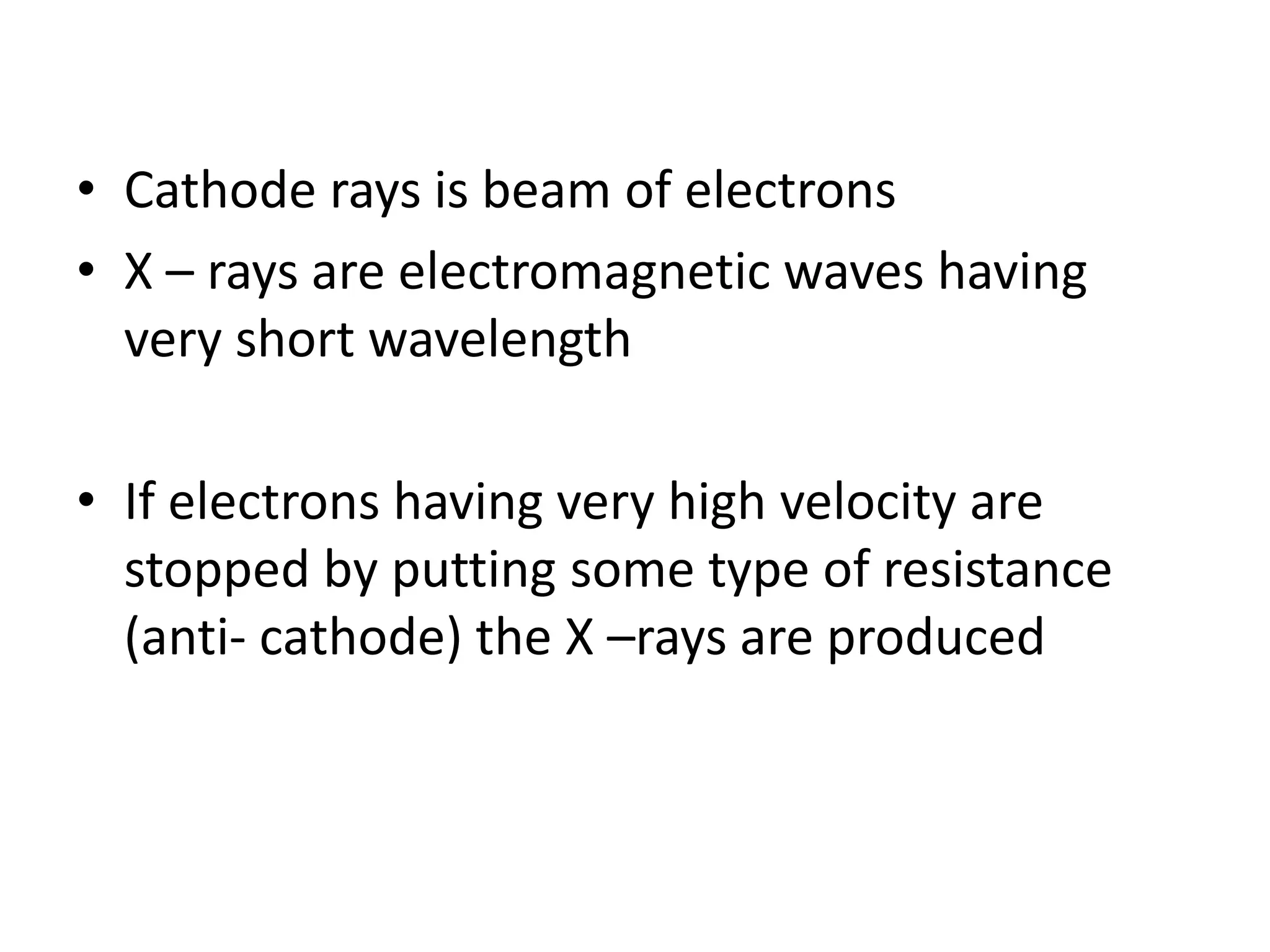 • Cathode rays is beam of electrons
• X – rays are electromagnetic waves having
  very short wavelength

• If electrons having very high velocity are
  stopped by putting some type of resistance
  (anti- cathode) the X –rays are produced
 