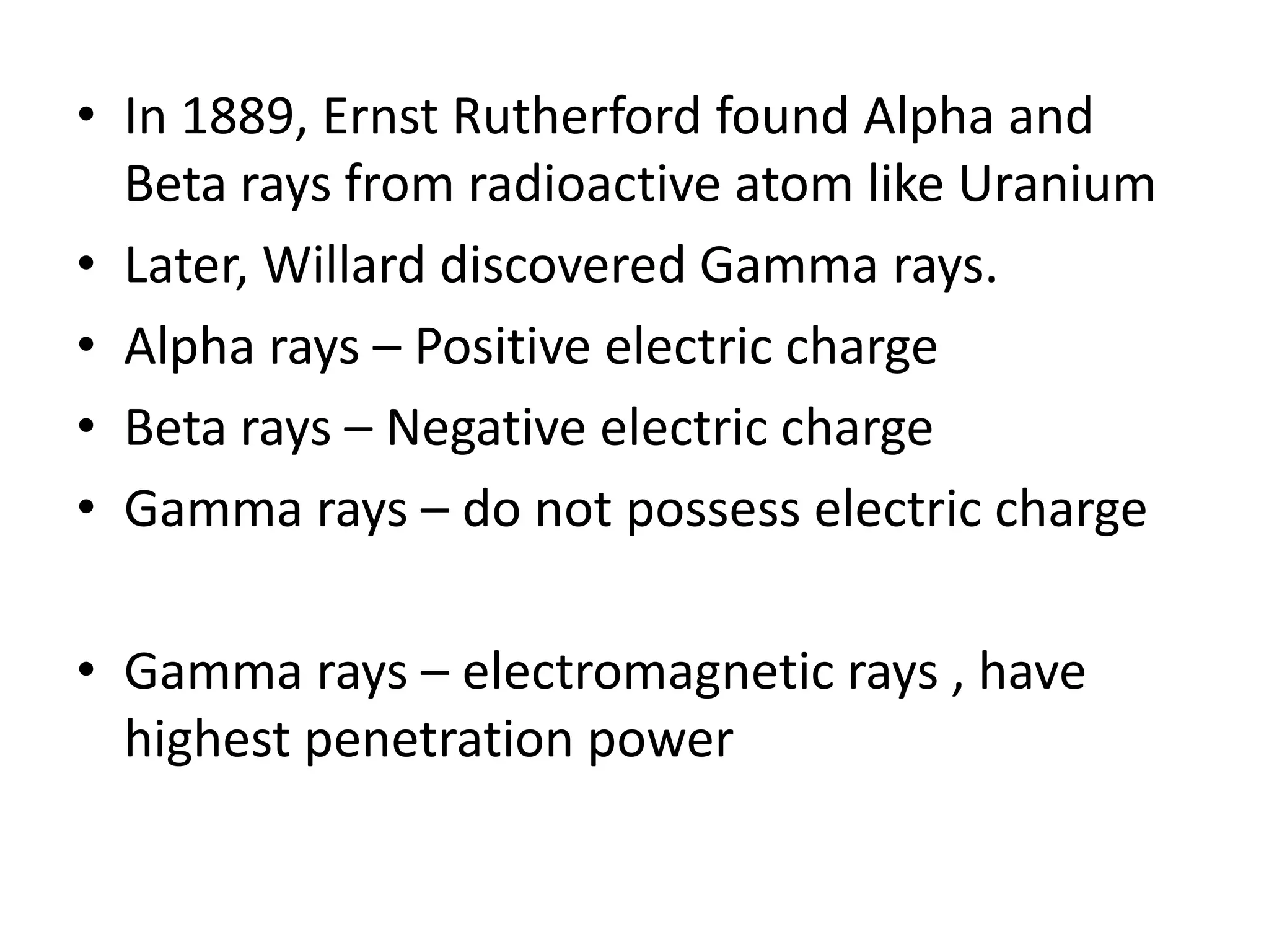 • In 1889, Ernst Rutherford found Alpha and
  Beta rays from radioactive atom like Uranium
• Later, Willard discovered Gamma rays.
• Alpha rays – Positive electric charge
• Beta rays – Negative electric charge
• Gamma rays – do not possess electric charge

• Gamma rays – electromagnetic rays , have
  highest penetration power
 