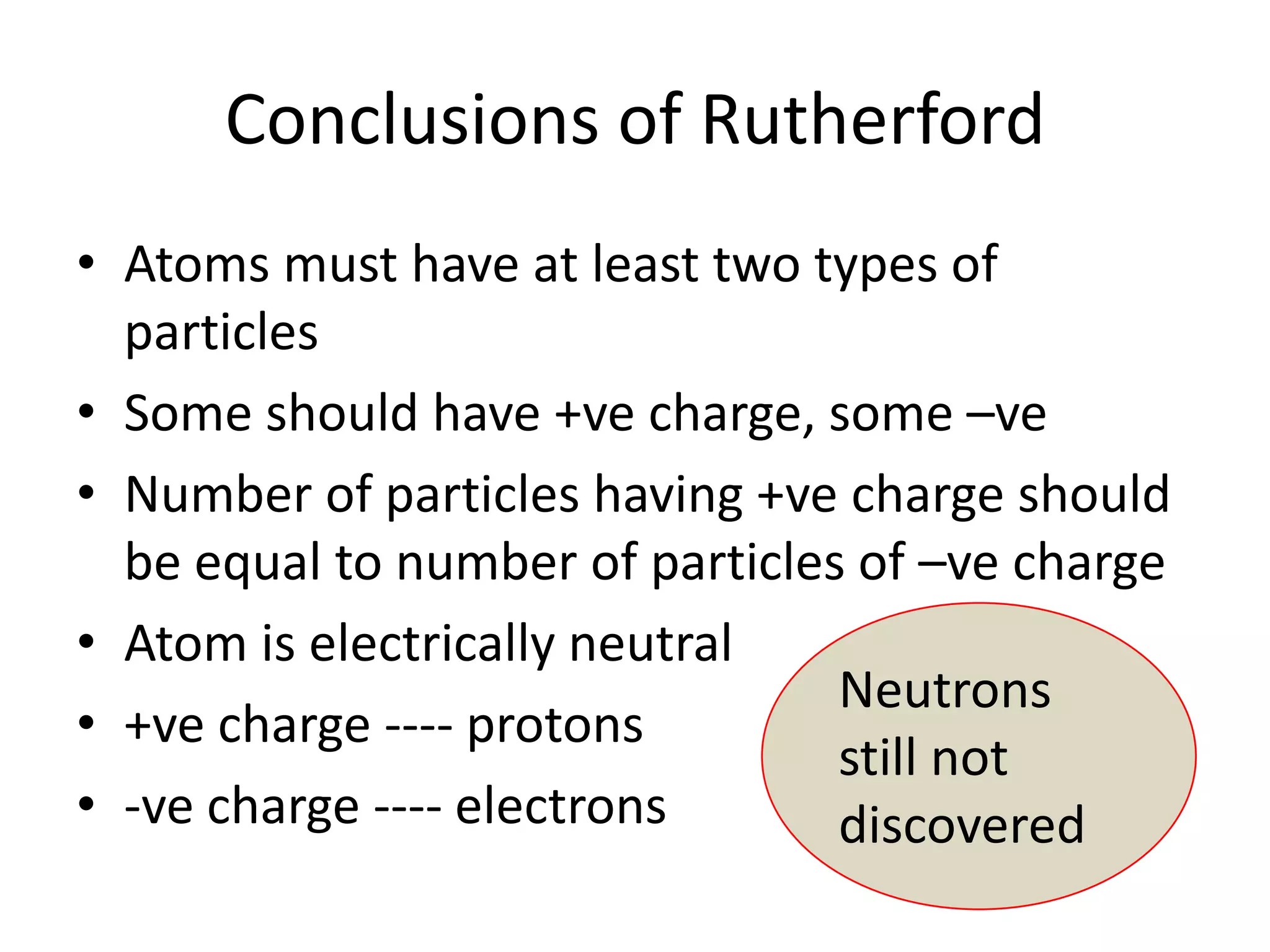 Conclusions of Rutherford
• Atoms must have at least two types of
  particles
• Some should have +ve charge, some –ve
• Number of particles having +ve charge should
  be equal to number of particles of –ve charge
• Atom is electrically neutral
                                 Neutrons
• +ve charge ---- protons
                                 still not
• -ve charge ---- electrons      discovered
 
